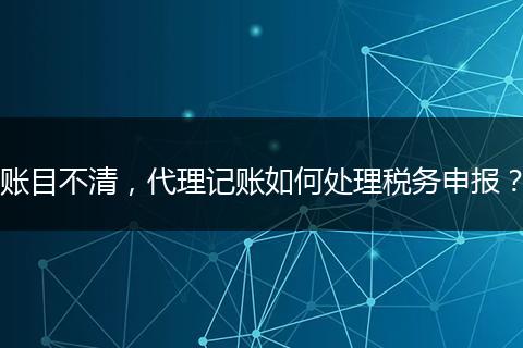 账目不清，代理记账如何处理税务申报？
