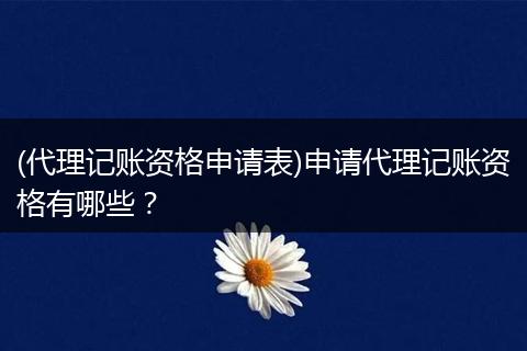 (代理记账资格申请表)申请代理记账资格有哪些?
