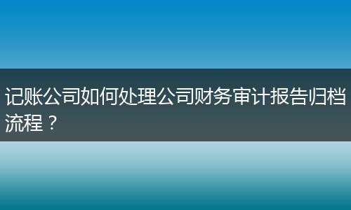记账公司如何处理公司财务审计报告归档流程？
