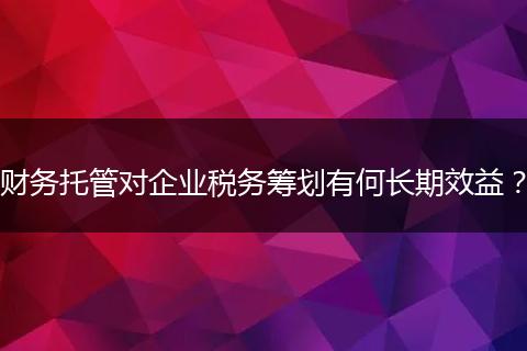 财务托管对企业税务筹划有何长期效益？