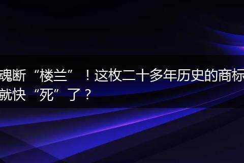 魂断“楼兰”！这枚二十多年历史的商标就快“死”了？