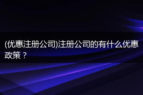 (优惠注册公司)注册公司的有什么优惠政策？
