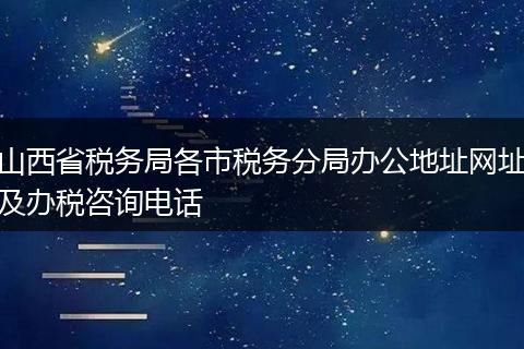 山西省税务局各市税务分局办公地址网址及办税咨询电话