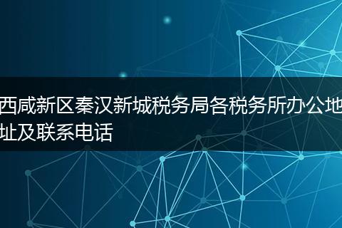 西咸新区秦汉新城税务局各税务所办公地址及联系电话