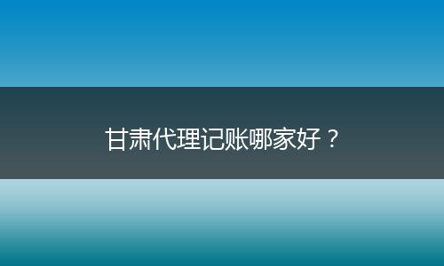 甘肃代理记账哪家好？