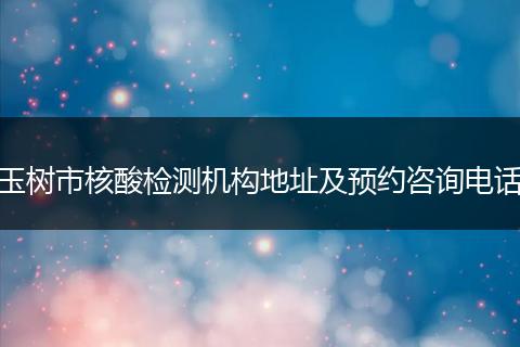 玉树市核酸检测机构地址及预约咨询电话