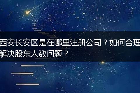 西安长安区是在哪里注册公司？如何合理解决股东人数问题？