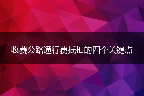 收费公路通行费抵扣的四个关键点