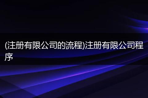 (注册有限公司的流程)注册有限公司程序