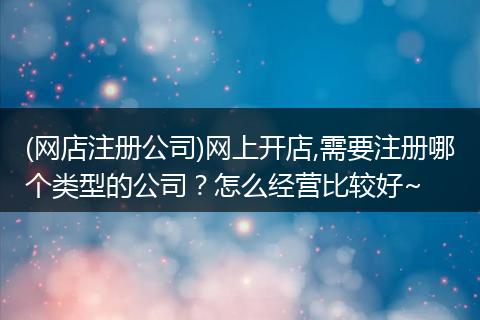 (网店注册公司)网上开店,需要注册哪个类型的公司？怎么经营比较好~