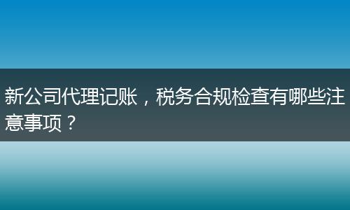 新公司代理记账，税务合规检查有哪些注意事项？