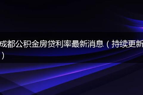 成都公积金房贷利率最新消息（持续更新）