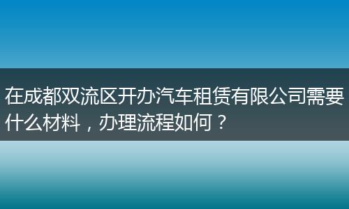 在成都双流区开办汽车租赁有限公司需要什么材料，办理流程如何？