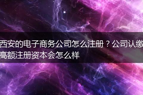 西安的电子商务公司怎么注册？公司认缴高额注册资本会怎么样