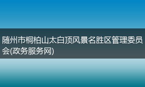 随州市桐柏山太白顶风景名胜区管理委员会(政务服务网)