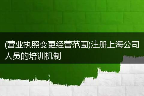 (营业执照变更经营范围)注册上海公司人员的培训机制