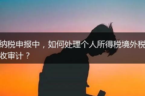 纳税申报中，如何处理个人所得税境外税收审计？