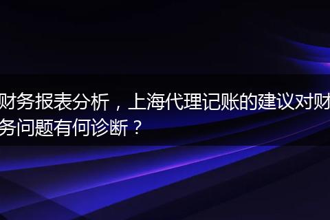 财务报表分析，上海代理记账的建议对财务问题有何诊断？