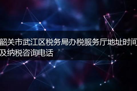 韶关市武江区税务局办税服务厅地址时间及纳税咨询电话
