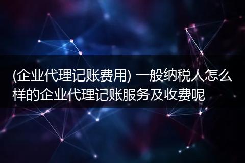 (企业代理记账费用) 一般纳税人怎么样的企业代理记账服务及收费呢