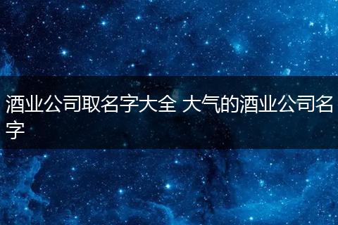 酒业公司取名字大全 大气的酒业公司名字
