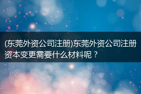 (东莞外资公司注册)东莞外资公司注册资本变更需要什么材料呢?