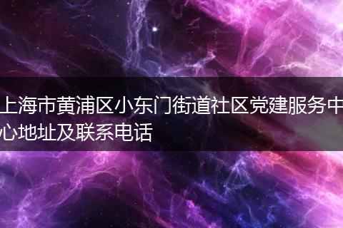上海市黄浦区小东门街道社区党建服务中心地址及联系电话