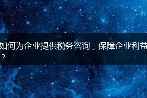 如何为企业提供税务咨询，保障企业利益？