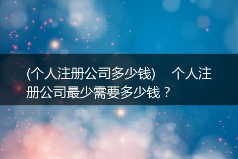 (个人注册公司多少钱)    个人注册公司最少需要多少钱？