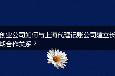 创业公司如何与上海代理记账公司建立长期合作关系？