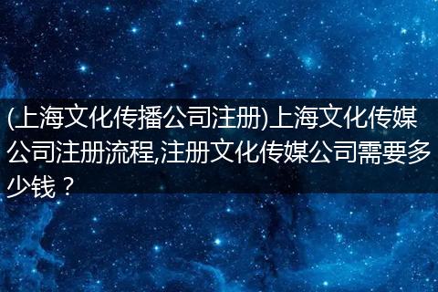 (上海文化传播公司注册)上海文化传媒公司注册流程,注册文化传媒公司需要多少钱？