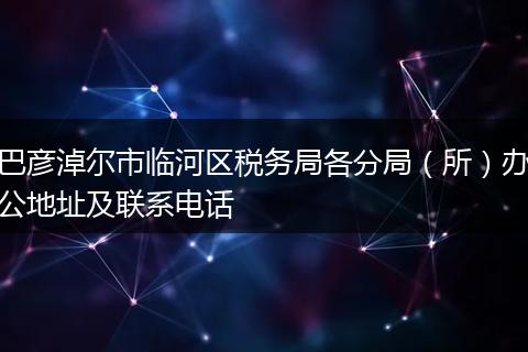 巴彦淖尔市临河区税务局各分局（所）办公地址及联系电话