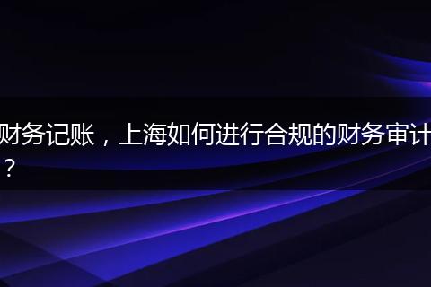 财务记账，上海如何进行合规的财务审计？