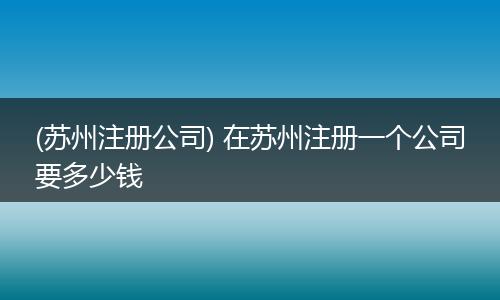(苏州注册公司) 在苏州注册一个公司要多少钱