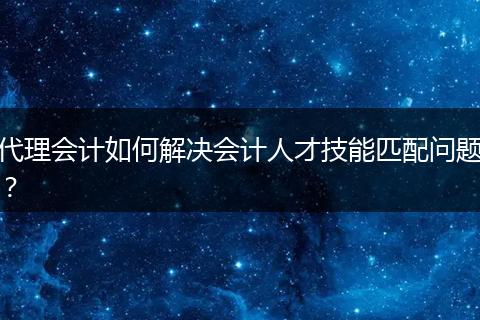 代理会计如何解决会计人才技能匹配问题？