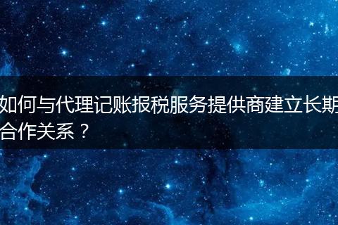 如何与代理记账报税服务提供商建立长期合作关系？