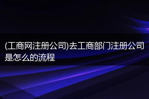 (工商网注册公司)去工商部门注册公司是怎么的流程