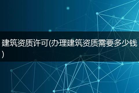 建筑资质许可(办理建筑资质需要多少钱)
