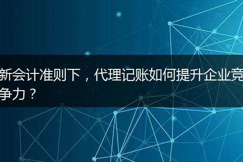 新会计准则下，代理记账如何提升企业竞争力？