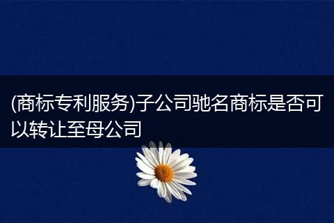 (商标专利服务)子公司驰名商标是否可以转让至母公司