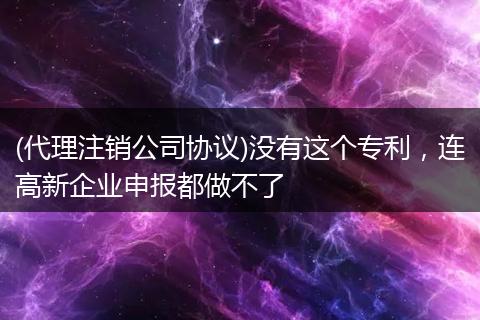 (代理注销公司协议)没有这个专利，连高新企业申报都做不了