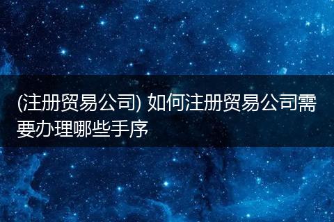 (注册贸易公司) 如何注册贸易公司需要办理哪些手序