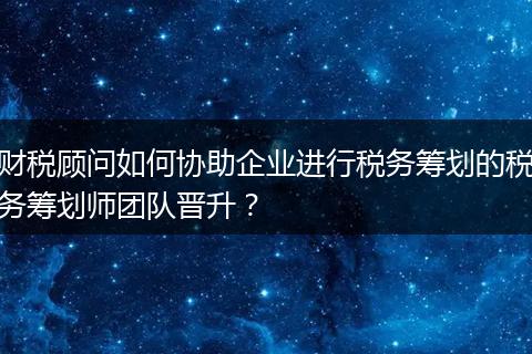 财税顾问如何协助企业进行税务筹划的税务筹划师团队晋升？