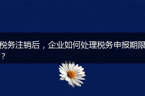 税务注销后，企业如何处理税务申报期限？