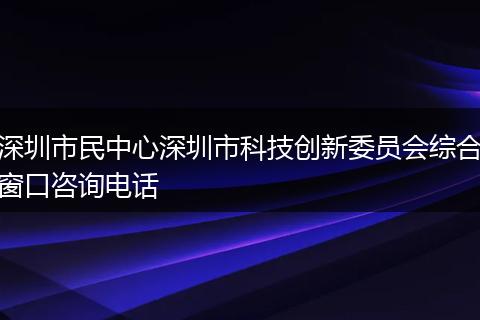 深圳市民中心深圳市科技创新委员会综合窗口咨询电话