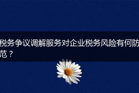税务争议调解服务对企业税务风险有何防范？
