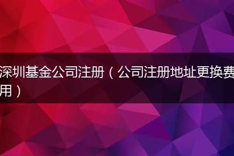 深圳基金公司注册(公司注册地址更换费用)