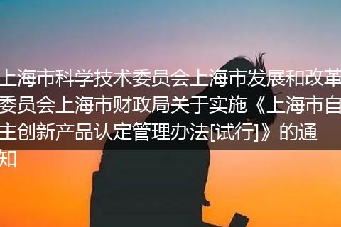 上海市科学技术委员会上海市发展和改革委员会上海市财政局关于实施《上海市自主创新产品认定管理办法[试行]》的通知