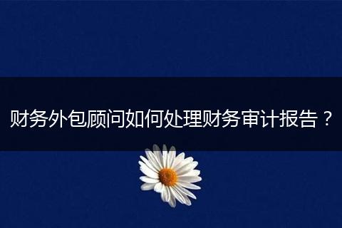 财务外包顾问如何处理财务审计报告?