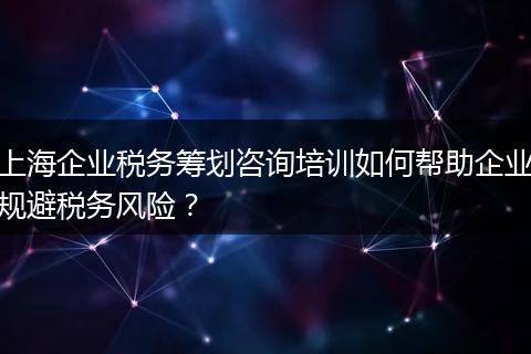 上海企业税务筹划咨询培训如何帮助企业规避税务风险？